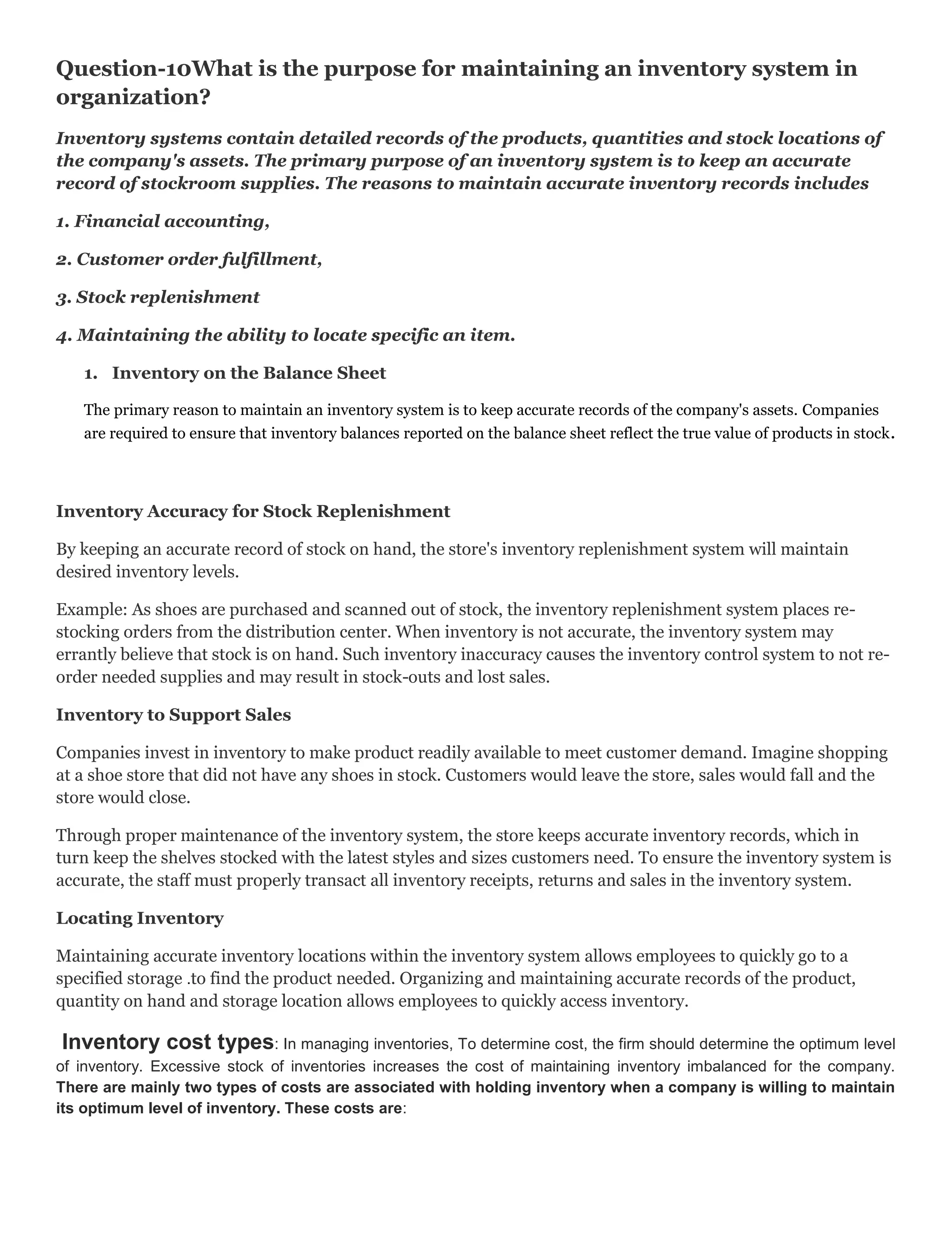 Question-10What is the purpose for maintaining an inventory system in
organization?
Inventory systems contain detailed records of the products, quantities and stock locations of
the company's assets. The primary purpose of an inventory system is to keep an accurate
record of stockroom supplies. The reasons to maintain accurate inventory records includes
1. Financial accounting,
2. Customer order fulfillment,
3. Stock replenishment
4. Maintaining the ability to locate specific an item.
1. Inventory on the Balance Sheet
The primary reason to maintain an inventory system is to keep accurate records of the company's assets. Companies
are required to ensure that inventory balances reported on the balance sheet reflect the true value of products in stock .

Inventory Accuracy for Stock Replenishment
By keeping an accurate record of stock on hand, the store's inventory replenishment system will maintain
desired inventory levels.
Example: As shoes are purchased and scanned out of stock, the inventory replenishment system places restocking orders from the distribution center. When inventory is not accurate, the inventory system may
errantly believe that stock is on hand. Such inventory inaccuracy causes the inventory control system to not reorder needed supplies and may result in stock-outs and lost sales.
Inventory to Support Sales
Companies invest in inventory to make product readily available to meet customer demand. Imagine shopping
at a shoe store that did not have any shoes in stock. Customers would leave the store, sales would fall and the
store would close.
Through proper maintenance of the inventory system, the store keeps accurate inventory records, which in
turn keep the shelves stocked with the latest styles and sizes customers need. To ensure the inventory system is
accurate, the staff must properly transact all inventory receipts, returns and sales in the inventory system.
Locating Inventory
Maintaining accurate inventory locations within the inventory system allows employees to quickly go to a
specified storage .to find the product needed. Organizing and maintaining accurate records of the product,
quantity on hand and storage location allows employees to quickly access inventory.

Inventory cost types: In managing inventories, To determine cost, the firm should determine the optimum level
of inventory. Excessive stock of inventories increases the cost of maintaining inventory imbalanced for the company.
There are mainly two types of costs are associated with holding inventory when a company is willing to maintain
its optimum level of inventory. These costs are:

 