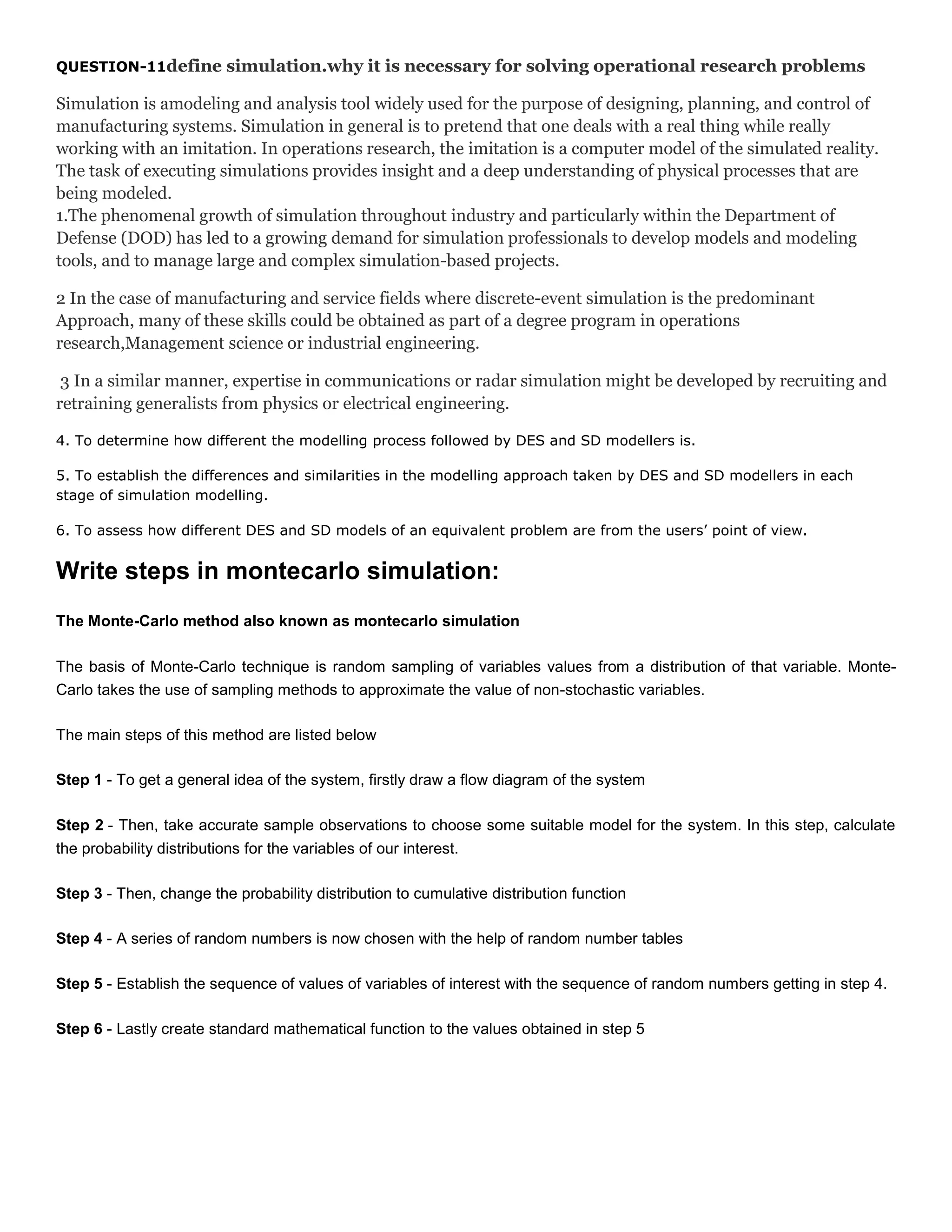QUESTION-11define

simulation.why it is necessary for solving operational research problems

Simulation is amodeling and analysis tool widely used for the purpose of designing, planning, and control of
manufacturing systems. Simulation in general is to pretend that one deals with a real thing while really
working with an imitation. In operations research, the imitation is a computer model of the simulated reality.
The task of executing simulations provides insight and a deep understanding of physical processes that are
being modeled.
1.The phenomenal growth of simulation throughout industry and particularly within the Department of
Defense (DOD) has led to a growing demand for simulation professionals to develop models and modeling
tools, and to manage large and complex simulation-based projects.
2 In the case of manufacturing and service fields where discrete-event simulation is the predominant
Approach, many of these skills could be obtained as part of a degree program in operations
research,Management science or industrial engineering.
3 In a similar manner, expertise in communications or radar simulation might be developed by recruiting and
retraining generalists from physics or electrical engineering.
4. To determine how different the modelling process followed by DES and SD modellers is.
5. To establish the differences and similarities in the modelling approach taken by DES and SD modellers in each
stage of simulation modelling.
6. To assess how different DES and SD models of an equivalent problem are from the users’ point of view.

Write steps in montecarlo simulation:
The Monte-Carlo method also known as montecarlo simulation
The basis of Monte-Carlo technique is random sampling of variables values from a distribution of that variable. MonteCarlo takes the use of sampling methods to approximate the value of non-stochastic variables.
The main steps of this method are listed below
Step 1 - To get a general idea of the system, firstly draw a flow diagram of the system
Step 2 - Then, take accurate sample observations to choose some suitable model for the system. In this step, calculate
the probability distributions for the variables of our interest.
Step 3 - Then, change the probability distribution to cumulative distribution function
Step 4 - A series of random numbers is now chosen with the help of random number tables
Step 5 - Establish the sequence of values of variables of interest with the sequence of random numbers getting in step 4.
Step 6 - Lastly create standard mathematical function to the values obtained in step 5

 