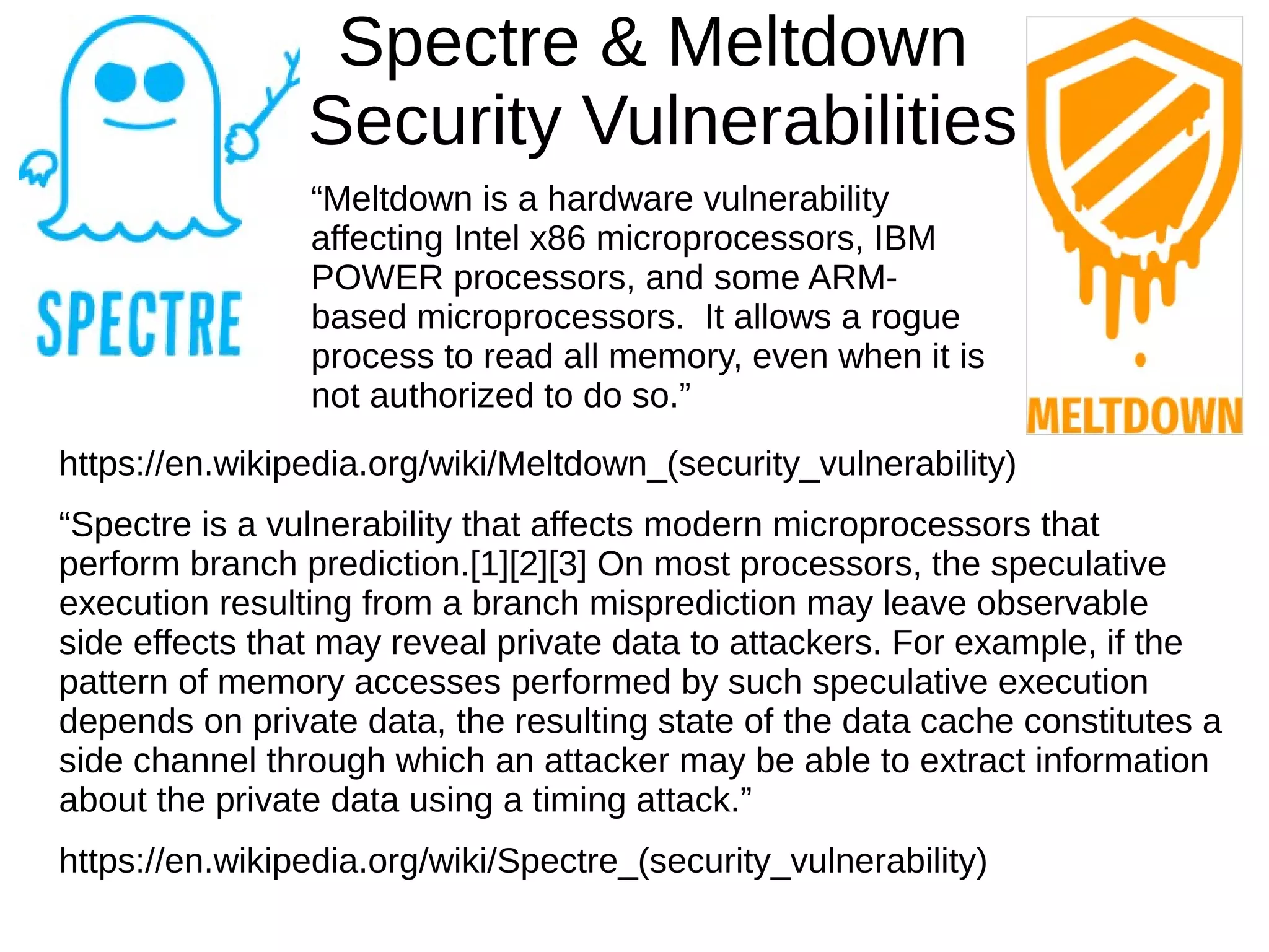 Spectre & Meltdown
Security Vulnerabilities
https://en.wikipedia.org/wiki/Meltdown_(security_vulnerability)
“Spectre is a vulnerability that affects modern microprocessors that
perform branch prediction.[1][2][3] On most processors, the speculative
execution resulting from a branch misprediction may leave observable
side effects that may reveal private data to attackers. For example, if the
pattern of memory accesses performed by such speculative execution
depends on private data, the resulting state of the data cache constitutes a
side channel through which an attacker may be able to extract information
about the private data using a timing attack.”
https://en.wikipedia.org/wiki/Spectre_(security_vulnerability)
“Meltdown is a hardware vulnerability
affecting Intel x86 microprocessors, IBM
POWER processors, and some ARM-
based microprocessors. It allows a rogue
process to read all memory, even when it is
not authorized to do so.”
 