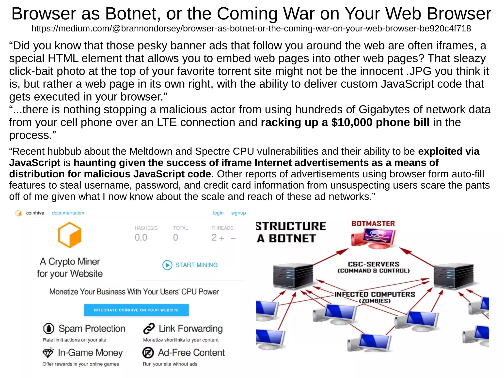 Browser as Botnet, or the Coming War on Your Web Browser
https://medium.com/@brannondorsey/browser-as-botnet-or-the-coming-war-on-your-web-browser-be920c4f718
“Did you know that those pesky banner ads that follow you around the web are often iframes, a
special HTML element that allows you to embed web pages into other web pages? That sleazy
click-bait photo at the top of your favorite torrent site might not be the innocent .JPG you think it
is, but rather a web page in its own right, with the ability to deliver custom JavaScript code that
gets executed in your browser.”
“...there is nothing stopping a malicious actor from using hundreds of Gigabytes of network data
from your cell phone over an LTE connection and racking up a $10,000 phone bill in the
process.”
“Recent hubbub about the Meltdown and Spectre CPU vulnerabilities and their ability to be exploited via
JavaScript is haunting given the success of iframe Internet advertisements as a means of
distribution for malicious JavaScript code. Other reports of advertisements using browser form auto-fill
features to steal username, password, and credit card information from unsuspecting users scare the pants
off of me given what I now know about the scale and reach of these ad networks.”
 