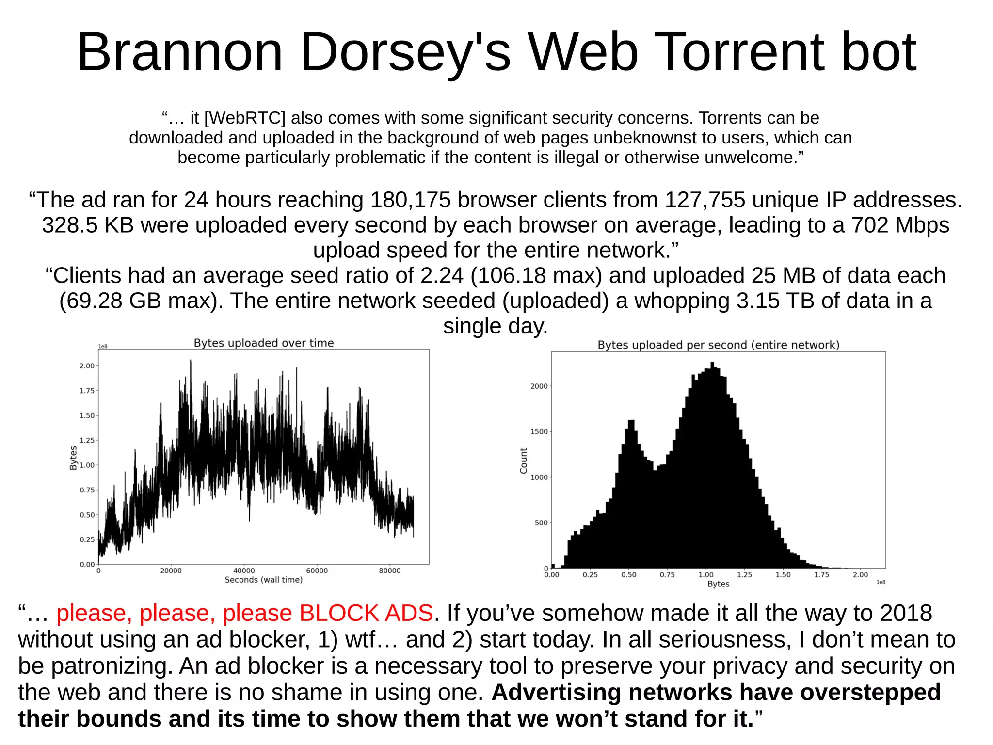 Brannon Dorsey's Web Torrent bot
“The ad ran for 24 hours reaching 180,175 browser clients from 127,755 unique IP addresses.
328.5 KB were uploaded every second by each browser on average, leading to a 702 Mbps
upload speed for the entire network.”
“Clients had an average seed ratio of 2.24 (106.18 max) and uploaded 25 MB of data each
(69.28 GB max). The entire network seeded (uploaded) a whopping 3.15 TB of data in a
single day.
“… please, please, please BLOCK ADS. If you’ve somehow made it all the way to 2018
without using an ad blocker, 1) wtf… and 2) start today. In all seriousness, I don’t mean to
be patronizing. An ad blocker is a necessary tool to preserve your privacy and security on
the web and there is no shame in using one. Advertising networks have overstepped
their bounds and its time to show them that we won’t stand for it.”
“… it [WebRTC] also comes with some significant security concerns. Torrents can be
downloaded and uploaded in the background of web pages unbeknownst to users, which can
become particularly problematic if the content is illegal or otherwise unwelcome.”
 