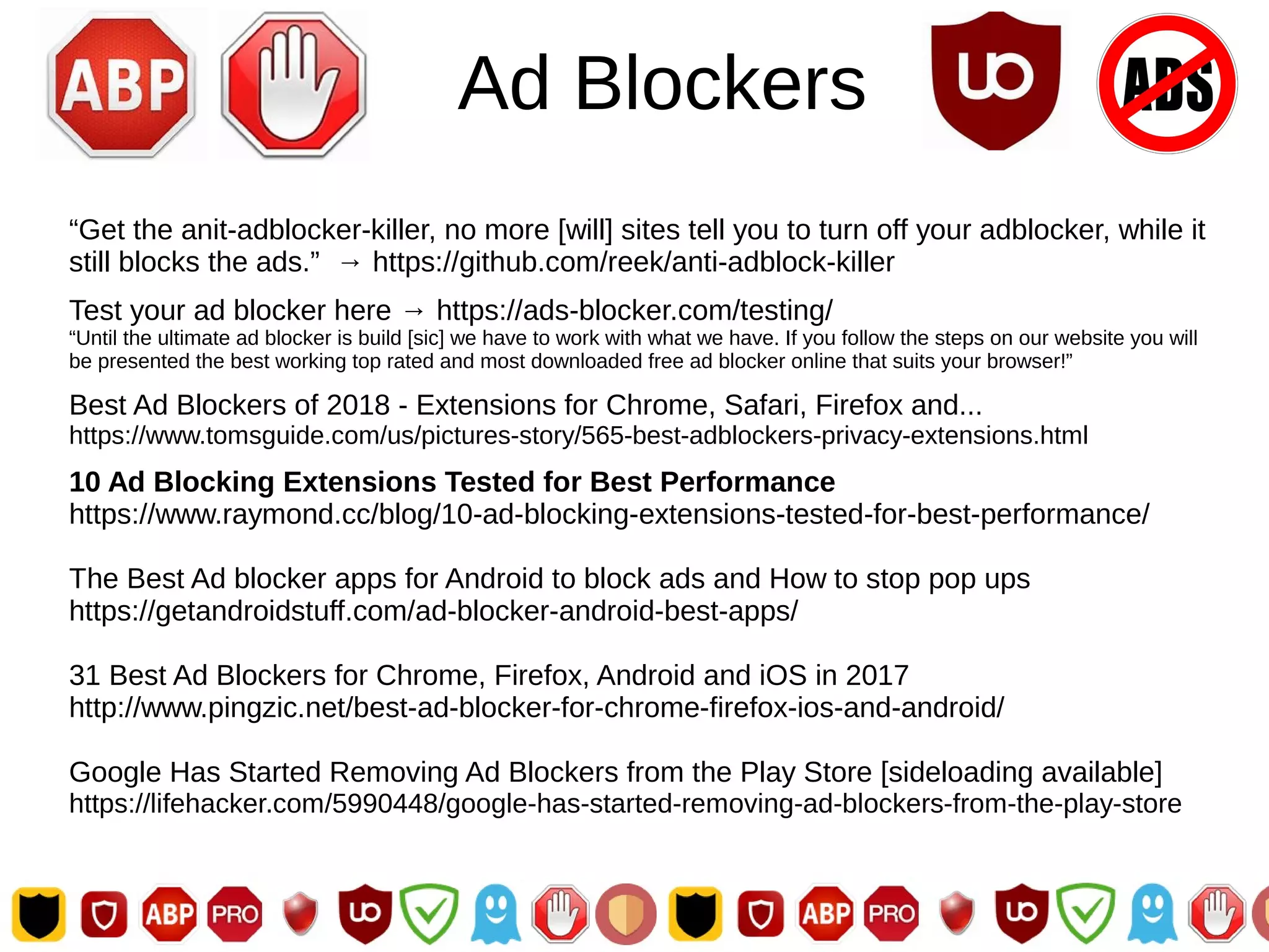 Ad Blockers
“Get the anit-adblocker-killer, no more [will] sites tell you to turn off your adblocker, while it
still blocks the ads.” → https://github.com/reek/anti-adblock-killer
Test your ad blocker here → https://ads-blocker.com/testing/
“Until the ultimate ad blocker is build [sic] we have to work with what we have. If you follow the steps on our website you will
be presented the best working top rated and most downloaded free ad blocker online that suits your browser!”
Best Ad Blockers of 2018 - Extensions for Chrome, Safari, Firefox and...
https://www.tomsguide.com/us/pictures-story/565-best-adblockers-privacy-extensions.html
10 Ad Blocking Extensions Tested for Best Performance
https://www.raymond.cc/blog/10-ad-blocking-extensions-tested-for-best-performance/
The Best Ad blocker apps for Android to block ads and How to stop pop ups
https://getandroidstuff.com/ad-blocker-android-best-apps/
31 Best Ad Blockers for Chrome, Firefox, Android and iOS in 2017
http://www.pingzic.net/best-ad-blocker-for-chrome-firefox-ios-and-android/
Google Has Started Removing Ad Blockers from the Play Store [sideloading available]
https://lifehacker.com/5990448/google-has-started-removing-ad-blockers-from-the-play-store
 