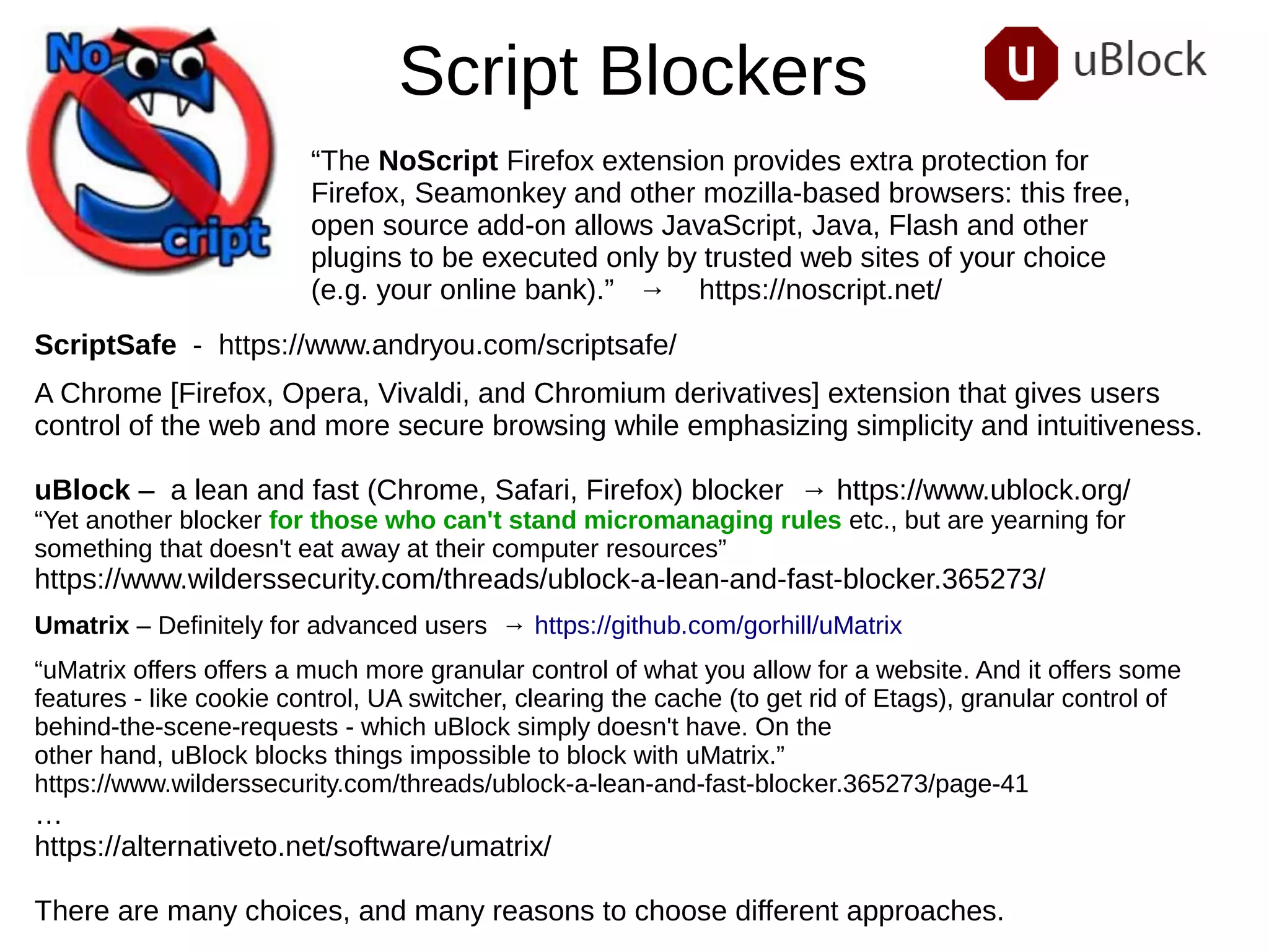 Script Blockers
“The NoScript Firefox extension provides extra protection for
Firefox, Seamonkey and other mozilla-based browsers: this free,
open source add-on allows JavaScript, Java, Flash and other
plugins to be executed only by trusted web sites of your choice
(e.g. your online bank).” → https://noscript.net/
ScriptSafe - https://www.andryou.com/scriptsafe/
A Chrome [Firefox, Opera, Vivaldi, and Chromium derivatives] extension that gives users
control of the web and more secure browsing while emphasizing simplicity and intuitiveness.
uBlock – a lean and fast (Chrome, Safari, Firefox) blocker → https://www.ublock.org/
“Yet another blocker for those who can't stand micromanaging rules etc., but are yearning for
something that doesn't eat away at their computer resources”
https://www.wilderssecurity.com/threads/ublock-a-lean-and-fast-blocker.365273/
Umatrix – Definitely for advanced users → https://github.com/gorhill/uMatrix
“uMatrix offers offers a much more granular control of what you allow for a website. And it offers some
features - like cookie control, UA switcher, clearing the cache (to get rid of Etags), granular control of
behind-the-scene-requests - which uBlock simply doesn't have. On the
other hand, uBlock blocks things impossible to block with uMatrix.”
https://www.wilderssecurity.com/threads/ublock-a-lean-and-fast-blocker.365273/page-41
…
https://alternativeto.net/software/umatrix/
There are many choices, and many reasons to choose different approaches.
 