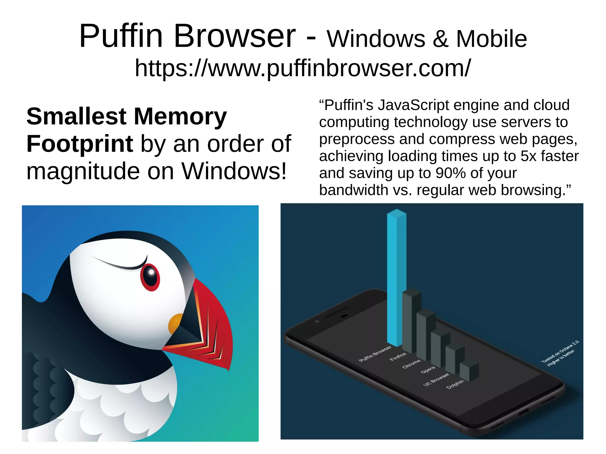 Puffin Browser - Windows & Mobile
https://www.puffinbrowser.com/
“Puffin's JavaScript engine and cloud
computing technology use servers to
preprocess and compress web pages,
achieving loading times up to 5x faster
and saving up to 90% of your
bandwidth vs. regular web browsing.”
Smallest Memory
Footprint by an order of
magnitude on Windows!
 