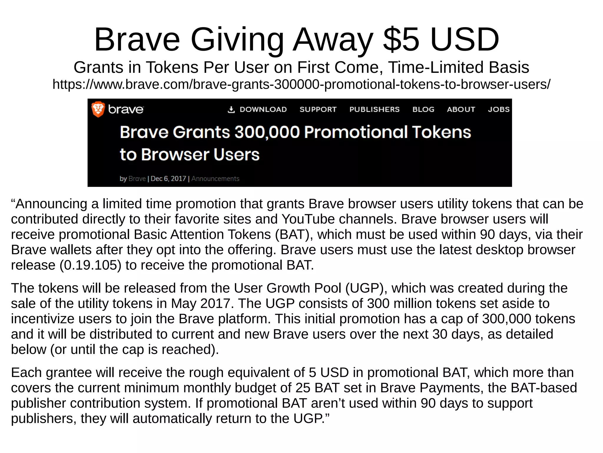 Brave Giving Away $5 USD
Grants in Tokens Per User on First Come, Time-Limited Basis
https://www.brave.com/brave-grants-300000-promotional-tokens-to-browser-users/
“Announcing a limited time promotion that grants Brave browser users utility tokens that can be
contributed directly to their favorite sites and YouTube channels. Brave browser users will
receive promotional Basic Attention Tokens (BAT), which must be used within 90 days, via their
Brave wallets after they opt into the offering. Brave users must use the latest desktop browser
release (0.19.105) to receive the promotional BAT.
The tokens will be released from the User Growth Pool (UGP), which was created during the
sale of the utility tokens in May 2017. The UGP consists of 300 million tokens set aside to
incentivize users to join the Brave platform. This initial promotion has a cap of 300,000 tokens
and it will be distributed to current and new Brave users over the next 30 days, as detailed
below (or until the cap is reached).
Each grantee will receive the rough equivalent of 5 USD in promotional BAT, which more than
covers the current minimum monthly budget of 25 BAT set in Brave Payments, the BAT-based
publisher contribution system. If promotional BAT aren’t used within 90 days to support
publishers, they will automatically return to the UGP.”
 