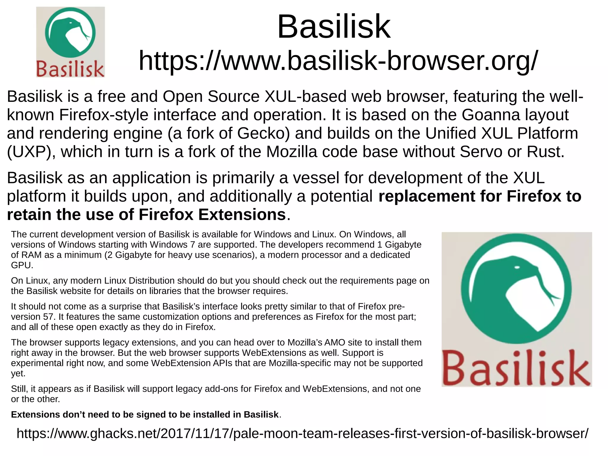 Basilisk
https://www.basilisk-browser.org/
Basilisk is a free and Open Source XUL-based web browser, featuring the well-
known Firefox-style interface and operation. It is based on the Goanna layout
and rendering engine (a fork of Gecko) and builds on the Unified XUL Platform
(UXP), which in turn is a fork of the Mozilla code base without Servo or Rust.
Basilisk as an application is primarily a vessel for development of the XUL
platform it builds upon, and additionally a potential replacement for Firefox to
retain the use of Firefox Extensions.
https://www.ghacks.net/2017/11/17/pale-moon-team-releases-first-version-of-basilisk-browser/
The current development version of Basilisk is available for Windows and Linux. On Windows, all
versions of Windows starting with Windows 7 are supported. The developers recommend 1 Gigabyte
of RAM as a minimum (2 Gigabyte for heavy use scenarios), a modern processor and a dedicated
GPU.
On Linux, any modern Linux Distribution should do but you should check out the requirements page on
the Basilisk website for details on libraries that the browser requires.
It should not come as a surprise that Basilisk’s interface looks pretty similar to that of Firefox pre-
version 57. It features the same customization options and preferences as Firefox for the most part;
and all of these open exactly as they do in Firefox.
The browser supports legacy extensions, and you can head over to Mozilla’s AMO site to install them
right away in the browser. But the web browser supports WebExtensions as well. Support is
experimental right now, and some WebExtension APIs that are Mozilla-specific may not be supported
yet.
Still, it appears as if Basilisk will support legacy add-ons for Firefox and WebExtensions, and not one
or the other.
Extensions don’t need to be signed to be installed in Basilisk.
 