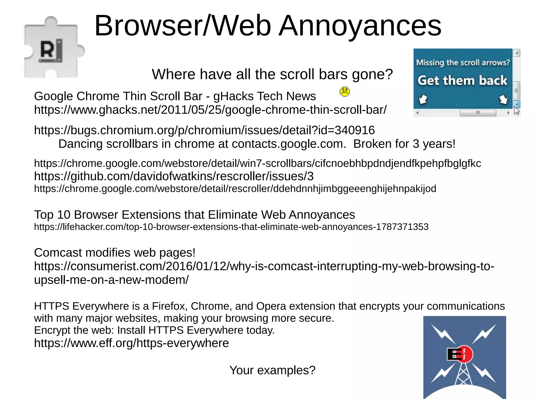 Browser/Web Annoyances
Where have all the scroll bars gone?
Google Chrome Thin Scroll Bar - gHacks Tech News
https://www.ghacks.net/2011/05/25/google-chrome-thin-scroll-bar/
https://bugs.chromium.org/p/chromium/issues/detail?id=340916
Dancing scrollbars in chrome at contacts.google.com. Broken for 3 years!
https://chrome.google.com/webstore/detail/win7-scrollbars/cifcnoebhbpdndjendfkpehpfbglgfkc
https://github.com/davidofwatkins/rescroller/issues/3
https://chrome.google.com/webstore/detail/rescroller/ddehdnnhjimbggeeenghijehnpakijod
Top 10 Browser Extensions that Eliminate Web Annoyances
https://lifehacker.com/top-10-browser-extensions-that-eliminate-web-annoyances-1787371353
Comcast modifies web pages!
https://consumerist.com/2016/01/12/why-is-comcast-interrupting-my-web-browsing-to-
upsell-me-on-a-new-modem/
HTTPS Everywhere is a Firefox, Chrome, and Opera extension that encrypts your communications
with many major websites, making your browsing more secure.
Encrypt the web: Install HTTPS Everywhere today.
https://www.eff.org/https-everywhere
Your examples?
 