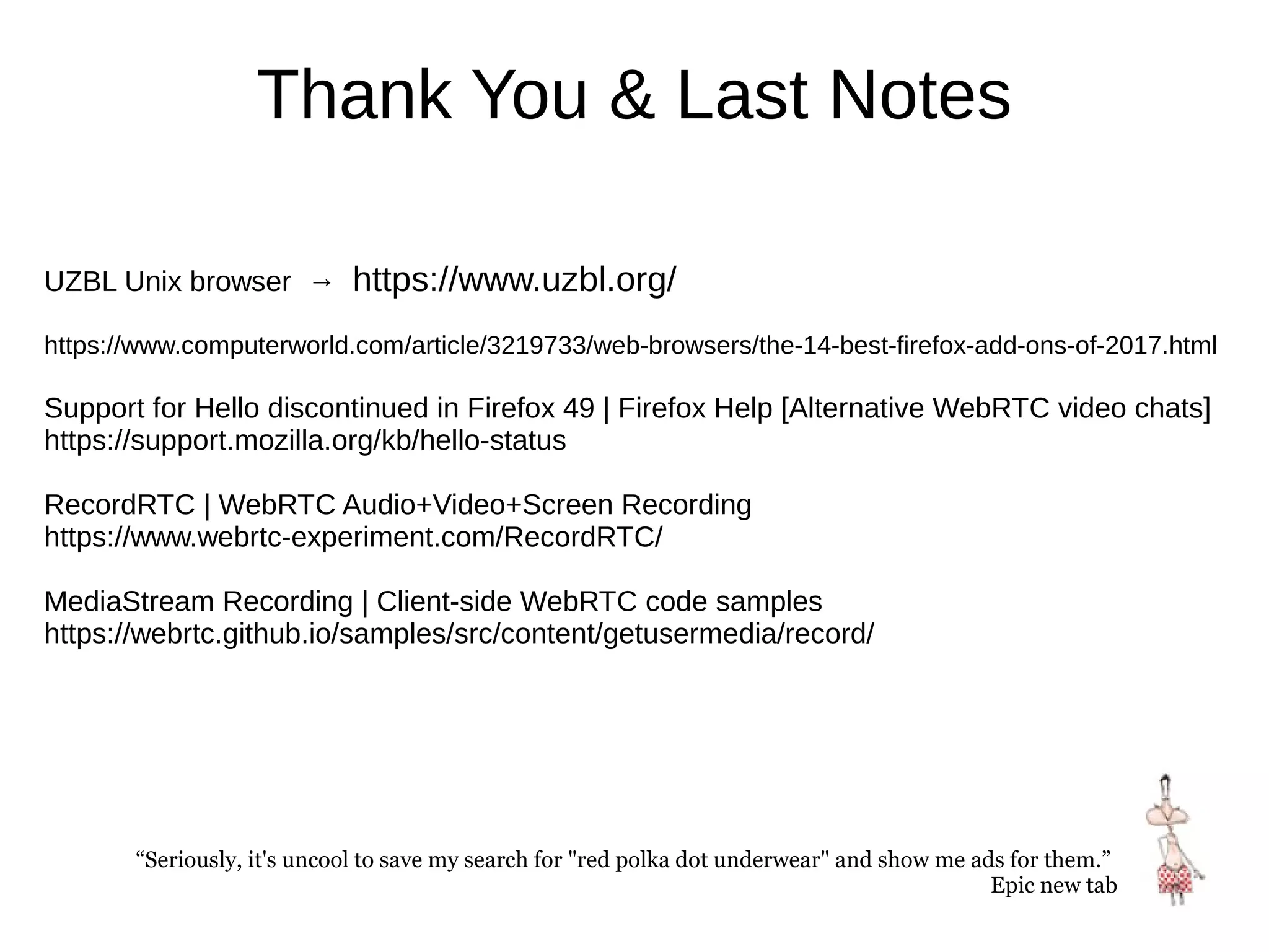 Thank You & Last Notes
UZBL Unix browser → https://www.uzbl.org/
https://www.computerworld.com/article/3219733/web-browsers/the-14-best-firefox-add-ons-of-2017.html
Support for Hello discontinued in Firefox 49 | Firefox Help [Alternative WebRTC video chats]
https://support.mozilla.org/kb/hello-status
RecordRTC | WebRTC Audio+Video+Screen Recording
https://www.webrtc-experiment.com/RecordRTC/
MediaStream Recording | Client-side WebRTC code samples
https://webrtc.github.io/samples/src/content/getusermedia/record/
“Seriously, it's uncool to save my search for "red polka dot underwear" and show me ads for them.”
Epic new tab
 