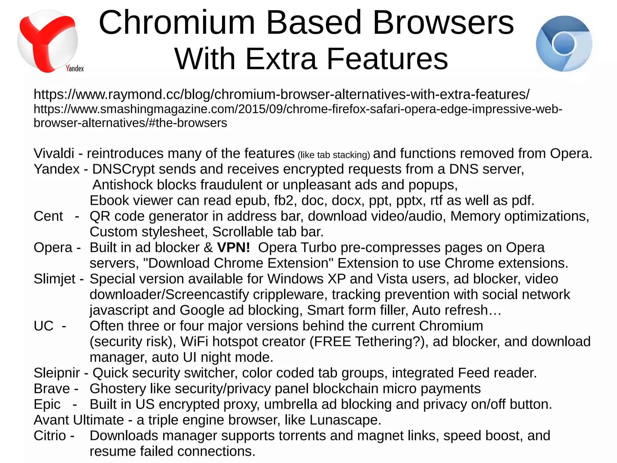 Chromium Based Browsers
With Extra Features
https://www.raymond.cc/blog/chromium-browser-alternatives-with-extra-features/
https://www.smashingmagazine.com/2015/09/chrome-firefox-safari-opera-edge-impressive-web-
browser-alternatives/#the-browsers
Vivaldi - reintroduces many of the features (like tab stacking) and functions removed from Opera.
Yandex - DNSCrypt sends and receives encrypted requests from a DNS server,
Antishock blocks fraudulent or unpleasant ads and popups,
Ebook viewer can read epub, fb2, doc, docx, ppt, pptx, rtf as well as pdf.
Cent - QR code generator in address bar, download video/audio, Memory optimizations,
Custom stylesheet, Scrollable tab bar.
Opera - Built in ad blocker & VPN! Opera Turbo pre-compresses pages on Opera
servers, "Download Chrome Extension" Extension to use Chrome extensions.
Slimjet - Special version available for Windows XP and Vista users, ad blocker, video
downloader/Screencastify crippleware, tracking prevention with social network
javascript and Google ad blocking, Smart form filler, Auto refresh…
UC - Often three or four major versions behind the current Chromium
(security risk), WiFi hotspot creator (FREE Tethering?), ad blocker, and download
manager, auto UI night mode.
Sleipnir - Quick security switcher, color coded tab groups, integrated Feed reader.
Brave - Ghostery like security/privacy panel blockchain micro payments
Epic - Built in US encrypted proxy, umbrella ad blocking and privacy on/off button.
Avant Ultimate - a triple engine browser, like Lunascape.
Citrio - Downloads manager supports torrents and magnet links, speed boost, and
resume failed connections.
 
