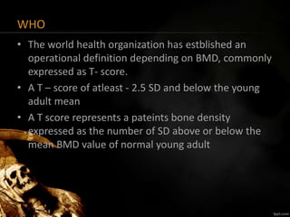 WHO
• The world health organization has estblished an
operational definition depending on BMD, commonly
expressed as T- score.
• A T – score of atleast - 2.5 SD and below the young
adult mean
• A T score represents a pateints bone density
expressed as the number of SD above or below the
mean BMD value of normal young adult
 