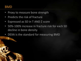 BMD
• Proxy to measure bone strength
• Predicts the risk of fracture
• Expressed as SD in T AND Z score
• 50%-100% increase in fracture risk for each SD
decline in bone density
• DEXA is the standard for measuring BMD
 
