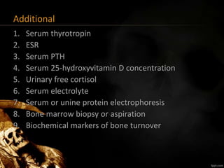 Additional
1. Serum thyrotropin
2. ESR
3. Serum PTH
4. Serum 25-hydroxyvitamin D concentration
5. Urinary free cortisol
6. Serum electrolyte
7. Serum or unine protein electrophoresis
8. Bone marrow biopsy or aspiration
9. Biochemical markers of bone turnover
 