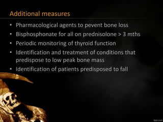 Additional measures
• Pharmacological agents to pevent bone loss
• Bisphosphonate for all on prednisolone > 3 mths
• Periodic monitoring of thyroid function
• Identification and treatment of conditions that
predispose to low peak bone mass
• Identification of patients predisposed to fall
 