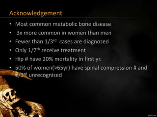 Acknowledgement
• Most common metabolic bone disease
• 3x more common in women than men
• Fewer than 1/3rd cases are diagnosed
• Only 1/7th receive treatment
• Hip # have 20% mortality in first yr.
• 50% of women(>65yr) have spinal compression # and
2/3rd unrecognised
 