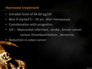 Hormone treatment
• Estradiol level of 40-60 pg/ml
• Best if started 5 – 10 yrs. after menopause
• Comnbination with progestins
• S/E :- Myocardial infarction , stroke , breast cancer
venous thromboimbolism , dementia
• Reduction in colon cancer
 
