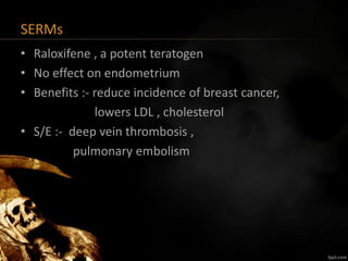 SERMs
• Raloxifene , a potent teratogen
• No effect on endometrium
• Benefits :- reduce incidence of breast cancer,
lowers LDL , cholesterol
• S/E :- deep vein thrombosis ,
pulmonary embolism
 