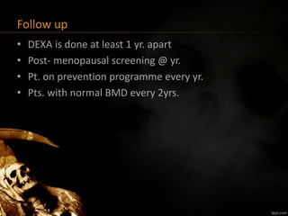Follow up
• DEXA is done at least 1 yr. apart
• Post- menopausal screening @ yr.
• Pt. on prevention programme every yr.
• Pts. with normal BMD every 2yrs.
 