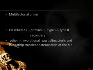 • Multifactorial origin
• Classified as :- primary :- type I & type II
secondary
• other :- involutional , post-climacteric and
idiopathip transient osteoporosis of the hip
 
