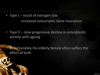 • Type I :- result of estrogen loss
increased osteoclastic bone resorption
• Type II :- slow progressive decline in osteoblastic
activity with ageing
• Unfortunately the elderly female often suffers the
effect of both
 