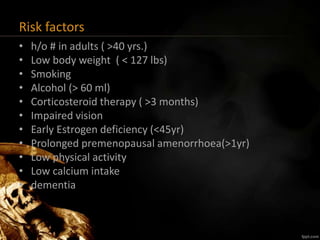 Risk factors
• h/o # in adults ( >40 yrs.)
• Low body weight ( < 127 lbs)
• Smoking
• Alcohol (> 60 ml)
• Corticosteroid therapy ( >3 months)
• Impaired vision
• Early Estrogen deficiency (<45yr)
• Prolonged premenopausal amenorrhoea(>1yr)
• Low physical activity
• Low calcium intake
• dementia
 