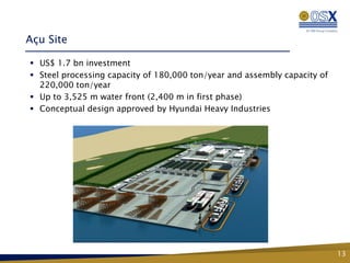 Açu Site

 US$ 1.7 bn investment
 Steel processing capacity of 180,000 ton/year and assembly capacity of
  220,000 ton/year
 Up to 3,525 m water front (2,400 m in first phase)
 Conceptual design approved by Hyundai Heavy Industries




                                                                           13
 