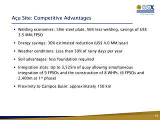 Açu Site: Competitive Advantages

 Welding economies: 18m steel plate, 56% less welding, savings of US$
  3.5 MM/FPSO

 Energy savings: 30% estimated reduction (US$ 4.0 MM/year)

 Weather conditions: Less than 30% of rainy days per year

 Soil advantages: less foundation required

 Integration slots: Up to 3,525m of quay allowing simultaneous
  integration of 9 FPSOs and the construction of 8 WHPs. (6 FPSOs and
  2,400m at 1st phase)

 Proximity to Campos Basin: approximately 150 km




                                                                         14
 