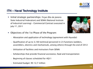 ITN – Naval Technology Institute

 Initial strategic partnerships: Firjan (Rio de Janeiro
  State Industrial Federation) and SENAI (National Institute
  of Industrial Learning) – Commercial Contract executed in
  July 1st, 2011


 Objectives of the 1st Phase of the Program:

   —   Absorption and application of technology (agreement with Hyundai)

   —   Qualification of up to 3,100 technical personnel in 23 functions (welders,
       assemblers, electrics and mechanicals, among others) through the end of 2012

   —   Utilization of facilities and instructors from SENAI

   —   Scholarships that provide financial assistance, food and transportation

   —   Beginning of classes scheduled for 4Q11

   —   Estimated budget: R$ 12.7 million
                                                                                      16
 