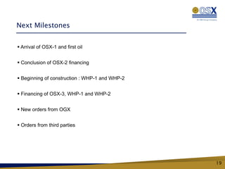 Next Milestones


 Arrival of OSX-1 and first oil


 Conclusion of OSX-2 financing


 Beginning of construction : WHP-1 and WHP-2


 Financing of OSX-3, WHP-1 and WHP-2


 New orders from OGX


 Orders from third parties




                                                19
 
