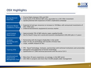 OSX Highlights

                        Priority Rights between OSX and OGX
Strong Demand
                        Order book of 48 offshore E&P units, equivalent to a US$ 30bn investment
from OGX
                        Upside potential with expansion of OGX’s exploratory campaign


                        Expected oil and gas resources to increase to 100 Bboe, with announced investments of
Attractive Market
                         US$ 140bn plus
Conditions in Brazil
                        Underserved domestic equipment & services market


Local Content           Approximately 70% of E&P industry capex supplied locally
Requirement             Key for Brazil’s long-term social and economic development (285,000 jobs in 5 years)


Strategic               Partnership with the largest shipbuilder in the world
Partnership with        State-of-the-art technology and transfer of know-how
Hyundai                 Large, scalable shipyard at Açu


                        ITN – Naval Technology Institutes, partnerships with technical institutions and universities
Training (ITN)          Absorption and application of Korean technology
                        Qualification of 7,800 technical personnel until the end of 2013


Incentivized and
                        More than 30 years experience, on average, in the E&P sector
Experienced
                        US$ 30bn in projects and more than 50,000 people under management
Management Team



                                                                                                                        3
 