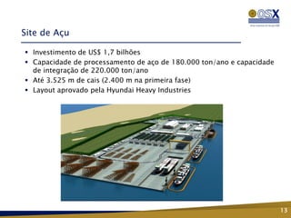 Site de Açu

 Investimento de US$ 1,7 bilhões
 Capacidade de processamento de aço de 180.000 ton/ano e capacidade
  de integração de 220.000 ton/ano
 Até 3.525 m de cais (2.400 m na primeira fase)
 Layout aprovado pela Hyundai Heavy Industries




                                                                       13
 