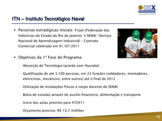 ITN – Instituto Tecnológico Naval

 Parcerias estratégicas iniciais: Firjan (Federação das
  Indústrias do Estado do Rio de Janeiro) e SENAI (Serviço
  Nacional de Aprendizagem Industrial) – Contrato
  Comercial celebrado em 01/07/2011


 Objetivos da 1ª Fase do Programa:

   —   Absorção de Tecnologia (acordo com Hyundai)

   —   Qualificação de até 3.100 pessoas, em 23 funções (soldadores, montadores,
       eletricistas, mecânicos, entre outros) até o final de 2012

   —   Utilização de instalações físicas e corpo docente do SENAI

   —   Bolsa de estudos através de auxilio financeiro, alimentação e transporte

   —   Inicio das aulas previsto para 4T2011

   —   Orçamento previsto: R$ 12,7 milhões
                                                                                   16
 