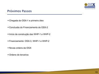 Próximos Passos


 Chegada do OSX-1 e primeiro óleo


 Conclusão do Financiamento do OSX-2


 Início de construção das WHP-1 e WHP-2


 Financiamento: OSX-3, WHP-1 e WHP-2


 Novas ordens da OGX


 Ordens de terceiros




                                           19
 