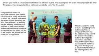 We are your friends is a musical drama film that was released in 2015. This amazing new film is very new compared to the other
film posters I have analysed and is of a different genre to the rest of the film posters.
This poster has added the
producers name on ‘Max Joseph’.
The producer is a very well-known
“Catfish- The TV Show” host which
will attract his fans who watch the
MTV show attention’s to watching
the film. As being a film director is
very new to Max Joesph and his
fans will be interested to know how
he has directed and edited this film
to see how his first feature film has
turned out to support him.
A hook is used “The world
is yours” is used to give the
audience a phrase to
analyse and to work out
the hidden meaning behind
the phrase. It leaves the
audience thinking of the
possibilities behind the
hook and leaves the hook
associated with the film so
they know that they have
to watch the film to find out
the meaning behind the
hook.
 