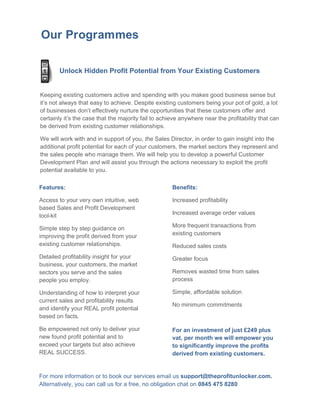Our Programmes

        Unlock Hidden Profit Potential from Your Existing Customers


Keeping existing customers active and spending with you makes good business sense but
it’s not always that easy to achieve. Despite existing customers being your pot of gold, a lot
of businesses don’t effectively nurture the opportunities that these customers offer and
certainly it’s the case that the majority fail to achieve anywhere near the profitability that can
be derived from existing customer relationships.

We will work with and in support of you, the Sales Director, in order to gain insight into the
additional profit potential for each of your customers, the market sectors they represent and
the sales people who manage them. We will help you to develop a powerful Customer
Development Plan and will assist you through the actions necessary to exploit the profit
potential available to you.

Features:                                             Benefits:

Access to your very own intuitive, web                Increased profitability
based Sales and Profit Development
tool-kit                                              Increased average order values

Simple step by step guidance on                       More frequent transactions from
improving the profit derived from your                existing customers
existing customer relationships.                      Reduced sales costs
Detailed profitability insight for your               Greater focus
business, your customers, the market
sectors you serve and the sales                       Removes wasted time from sales
people you employ.                                    process

Understanding of how to interpret your                Simple, affordable solution
current sales and profitability results
                                                      No minimum commitments
and identify your REAL profit potential
based on facts.

Be empowered not only to deliver your                 For an investment of just £249 plus
new found profit potential and to                     vat, per month we will empower you
exceed your targets but also achieve                  to significantly improve the profits
REAL SUCCESS.                                         derived from existing customers.


For more information or to book our services email us support@theprofitunlocker.com.
Alternatively, you can call us for a free, no obligation chat on 0845 475 8280
 