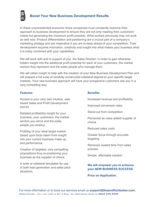 Boost Your New Business Development Results


In these unprecedented economic times companies must constantly examine their
approach to business development to ensure they are not only meeting their customers’
needs but generating the maximum profit possible. What worked previously may not work
as well now. Product differentiation and positioning are a crucial part of a company’s
marketing strategy and are imperative if you are to keep ahead of your competitors. Their
development requires innovation, creativity and insight into what makes your business what
it is today combined with your capabilities.

We will work with and in support of you, the Sales Director, in order to gain otherwise
hidden insight into the additional profit potential for each of your customers, the market
sectors they represent and the sales people who manage them.

We will utilise insight to help with the creation of your New Business Development Plan and
will prepare a full suite of carefully constructed collateral aligned to your specific target
markets. Your new business approach will have your prospective customers see you in a
very compelling way.

Features:                                            Benefits:

Access to your very own intuitive, web               Increased revenue and profitability
based Sales and Profit Development
tool-kit                                             Improved conversion rates

Detailed profitability insight for your              Stand out from competition
business, your customers, the market                 Perceived as value added supplier of
sectors you serve and the sales                      choice
people you employ.
                                                     Reduced sales costs
Profiling of your ideal target market
based upon facts taken from insight                  Greater focus through accurate
into your current business make up                   targeting
and performance.
                                                     Removes wasted time from sales
Creation of targeted, very compelling                process
propositions thus re-positioning your
                                                     Simple, affordable solution
business as the supplier of choice.

A suite of collateral templates for use
                                                     We will empower you to enhance
in both lead generation and sales pitch
                                                     your NEW BUSINESS SUCCESS.
situations.
                                                     Price on Application.




For more information or to book our services email us support@theprofitunlocker.com.
Alternatively, you can call us for a free, no obligation chat on 0845 475 8280
 