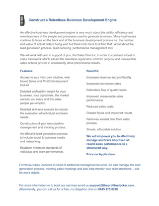 Construct a Relentless Business Development Engine


An effective business development engine is very much about the ability, efficiency and
relentlessness of the people and processes used to generate business. Many businesses
continue to focus on the back end of the business development process i.e. the number
and value of actual orders being won but there’s far more to it than that. What about the
lead generation process, lead nurturing, performance management etc?

We will work with and in support of you, the Sales Director, in order to construct a best in
class framework which will aid the relentless application of fit for purpose and measurable
sales actions proven to consistently drive phenomenal results.

Features:                                           Benefits:

Access to your very own intuitive, web              Increased revenue and profitability
based Sales and Profit Development
tool-kit                                            Improved conversion rates

Detailed profitability insight for your             Relentless flow of quality leads
business, your customers, the market                Improved, measurable sales
sectors you serve and the sales                     performance
people you employ.
                                                    Reduced sales costs
Detailed skill-sets analysis to include
the evaluation of individual and team               Greater focus and improved results
needs.
                                                    Removes wasted time from sales
Construction of your own pipeline                   process
management and tracking process.
                                                    Simple, affordable solution
An effective lead generation process
to include social & business media                  We will empower you to effectively
and networking.                                     manage and track improved all
                                                    round sales performance in a
Establish minimum standards of                      structured way.
individual and team performance.
                                                    Price on Application.


For those Sales Directors in need of additional managerial resource, we can manage the lead
generation process, monthly sales meetings and also help mentor your team members – ask
for more details.



For more information or to book our services email us support@theprofitunlocker.com.
Alternatively, you can call us for a free, no obligation chat on 0845 475 8280
 