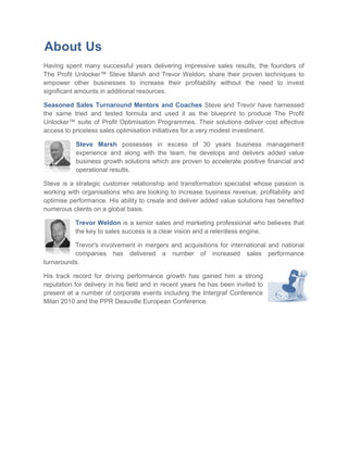 About Us
Having spent many successful years delivering impressive sales results, the founders of
The Profit Unlocker™ Steve Marsh and Trevor Weldon, share their proven techniques to
                                             Weldon
empower other businesses to increase their profitability without the need to invest
significant amounts in additional resources.

Seasoned Sales Turnaround Mentors and Coaches Steve and Trevor have harnessed
                                                               ve
the same tried and tested formula and used it as the blueprint to produce The Profit
Unlocker™ suite of Profit Optimisation Programmes. Their solutions deliver cost effective
                                                                        s
access to priceless sales optimisation initiatives for a very modest investment.
                ess

           Steve Marsh possesses in excess of 30 years business management
           experience and along with the team, he develops and delivers added value
                                      the
           business growth solutions which are proven to accelerate positive financial and
           operational results.

Steve is a strategic customer relationship and transformation specialist whose passion is
working with organisations who are looking to increase business revenue, profitability and
                    sations
optimise performance. His ability to create and deliver added value solutions has benefited
numerous clients on a global basis.

           Trevor Weldon is a senior sales and marketing professional who believes that
                                                               professional
           the key to sales success is a clear vision and a relentless engine.

          Trevor's involvement in mergers and acquisitions for international and national
          companies has delivered a number of increased sales performance
turnarounds.

His track record for driving performance growth has gained him a strong
reputation for delivery in his field and in recent years he has been invited to
present at a number of corporate events including the Intergraf Conference
Milan 2010 and the PPR Deauville European Conference.
                                      Europ
 