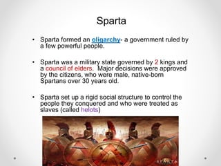 Sparta
• Sparta formed an oligarchy- a government ruled by
a few powerful people.
• Sparta was a military state governed by 2 kings and
a council of elders. Major decisions were approved
by the citizens, who were male, native-born
Spartans over 30 years old.
• Sparta set up a rigid social structure to control the
people they conquered and who were treated as
slaves (called helots)
 