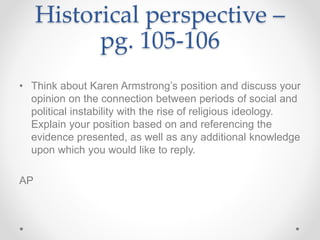 Historical perspective –
pg. 105-106
• Think about Karen Armstrong’s position and discuss your
opinion on the connection between periods of social and
political instability with the rise of religious ideology.
Explain your position based on and referencing the
evidence presented, as well as any additional knowledge
upon which you would like to reply.
AP
 