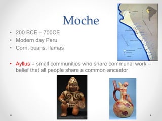 Moche
• 200 BCE – 700CE
• Modern day Peru
• Corn, beans, llamas
• Ayllus = small communities who share communal work –
belief that all people share a common ancestor
 