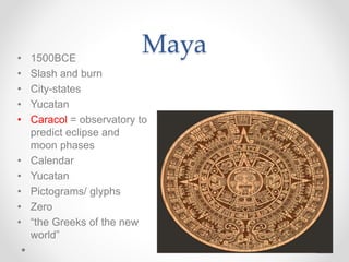 Maya• 1500BCE
• Slash and burn
• City-states
• Yucatan
• Caracol = observatory to
predict eclipse and
moon phases
• Calendar
• Yucatan
• Pictograms/ glyphs
• Zero
• “the Greeks of the new
world”
 