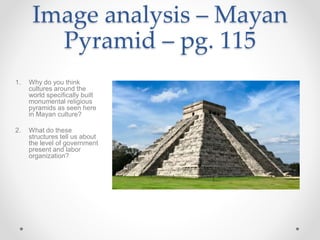 Image analysis – Mayan
Pyramid – pg. 115
1. Why do you think
cultures around the
world specifically built
monumental religious
pyramids as seen here
in Mayan culture?
2. What do these
structures tell us about
the level of government
present and labor
organization?
 
