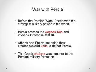 War with Persia
• Before the Persian Wars, Persia was the
strongest military power in the world.
• Persia crosses the Aegean Sea and
invades Greece in 490 BC
• Athens and Sparta put aside their
differences and unite to defeat Persia
• The Greek phalanx was superior to the
Persian military formation
 