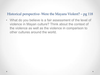 Historical perspective- Were the Mayans Violent? – pg 118
• What do you believe is a fair assessment of the level of
violence in Mayan culture? Think about the context of
the violence as well as the violence in comparison to
other cultures around the world.
 