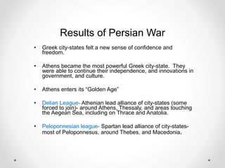 Results of Persian War
• Greek city-states felt a new sense of confidence and
freedom.
• Athens became the most powerful Greek city-state. They
were able to continue their independence, and innovations in
government, and culture.
• Athens enters its “Golden Age”
• Delian League- Athenian lead alliance of city-states (some
forced to join)- around Athens, Thessaly, and areas touching
the Aegean Sea, including on Thrace and Anatolia.
• Peloponnesian league- Spartan lead alliance of city-states-
most of Peloponnesus, around Thebes, and Macedonia.
 