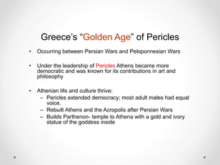 Greece’s “Golden Age” of Pericles
• Occurring between Persian Wars and Peloponnesian Wars
• Under the leadership of Pericles Athens became more
democratic and was known for its contributions in art and
philosophy
• Athenian life and culture thrive:
– Pericles extended democracy; most adult males had equal
voice.
– Rebuilt Athens and the Acropolis after Persian Wars
– Builds Parthenon- temple to Athena with a gold and ivory
statue of the goddess inside
 