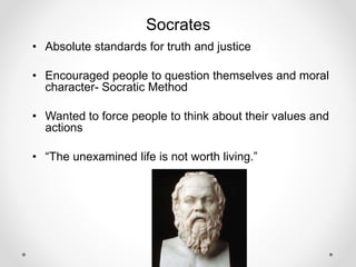 Socrates
• Absolute standards for truth and justice
• Encouraged people to question themselves and moral
character- Socratic Method
• Wanted to force people to think about their values and
actions
• “The unexamined life is not worth living.”
 