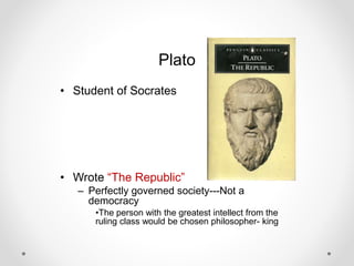 Plato
• Student of Socrates
• Wrote “The Republic”
– Perfectly governed society---Not a
democracy
•The person with the greatest intellect from the
ruling class would be chosen philosopher- king
 