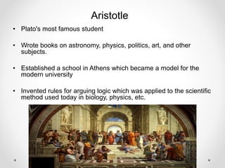 Aristotle
• Plato's most famous student
• Wrote books on astronomy, physics, politics, art, and other
subjects.
• Established a school in Athens which became a model for the
modern university
• Invented rules for arguing logic which was applied to the scientific
method used today in biology, physics, etc.
 