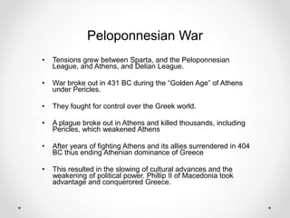 Peloponnesian War
• Tensions grew between Sparta, and the Peloponnesian
League, and Athens, and Delian League.
• War broke out in 431 BC during the “Golden Age” of Athens
under Pericles.
• They fought for control over the Greek world.
• A plague broke out in Athens and killed thousands, including
Pericles, which weakened Athens
• After years of fighting Athens and its allies surrendered in 404
BC thus ending Athenian dominance of Greece
• This resulted in the slowing of cultural advances and the
weakening of political power. Phillip II of Macedonia took
advantage and conquerored Greece.
 
